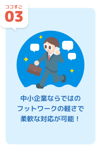 ココすご03 中小企業ならではのフットワークの軽さで柔軟な対応が可能！